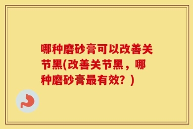 哪种磨砂膏可以改善关节黑(改善关节黑，哪种磨砂膏最有效？)
