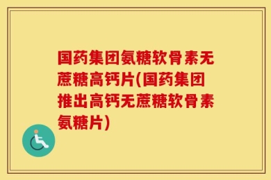 国药集团氨糖软骨素无蔗糖高钙片(国药集团推出高钙无蔗糖软骨素氨糖片)
