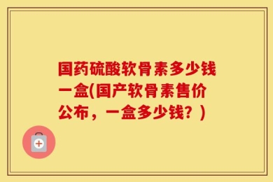 国药硫酸软骨素多少钱一盒(国产软骨素售价公布，一盒多少钱？)