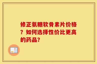 修正氨糖软骨素片价格？如何选择性价比更高的药品？