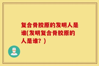 复合骨胶原的发明人是谁(发明复合骨胶原的人是谁？)