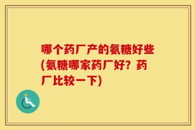哪个药厂产的氨糖好些(氨糖哪家药厂好？药厂比较一下)