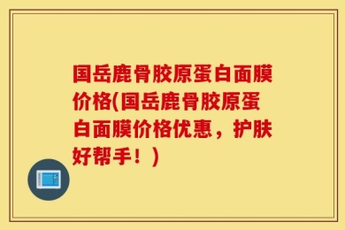 国岳鹿骨胶原蛋白面膜价格(国岳鹿骨胶原蛋白面膜价格优惠，护肤好帮手！)