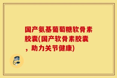 国产氨基葡萄糖软骨素胶囊(国产软骨素胶囊，助力关节健康)