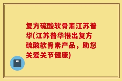 复方硫酸软骨素江苏普华(江苏普华推出复方硫酸软骨素产品，助您关爱关节健康)
