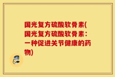 国光复方硫酸软骨素(国光复方硫酸软骨素：一种促进关节健康的药物)