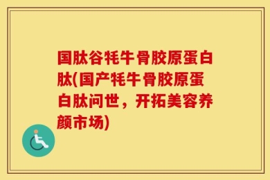 国肽谷牦牛骨胶原蛋白肽(国产牦牛骨胶原蛋白肽问世，开拓美容养颜市场)