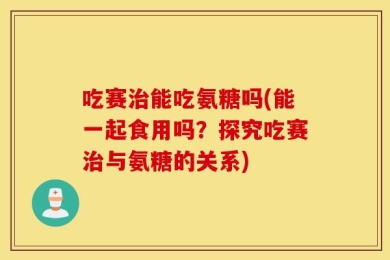 吃赛治能吃氨糖吗(能一起食用吗？探究吃赛治与氨糖的关系)