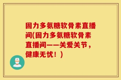固力多氨糖软骨素直播间(固力多氨糖软骨素直播间——关爱关节，健康无忧！)