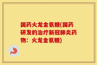 国药火龙金氨糖(国药研发的治疗新冠肺炎药物：火龙金氨糖)