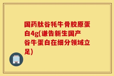 国药肽谷牦牛骨胶原蛋白4g(谦告新生国产谷牛蛋白在细分领域立足)
