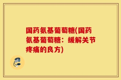 国药氨基葡萄糖(国药氨基葡萄糖：缓解关节疼痛的良方)