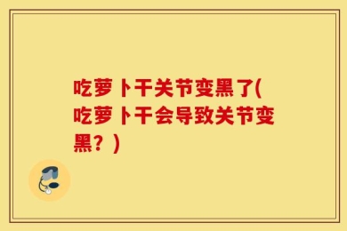 吃萝卜干关节变黑了(吃萝卜干会导致关节变黑？)