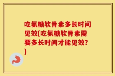 吃氨糖软骨素多长时间见效(吃氨糖软骨素需要多长时间才能见效？)
