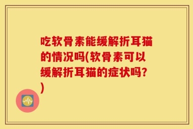 吃软骨素能缓解折耳猫的情况吗(软骨素可以缓解折耳猫的症状吗？)