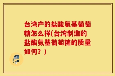台湾产的盐酸氨基葡萄糖怎么样(台湾制造的盐酸氨基葡萄糖的质量如何？)