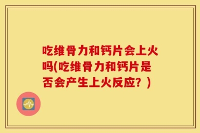 吃维骨力和钙片会上火吗(吃维骨力和钙片是否会产生上火反应？)