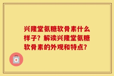 兴隆堂氨糖软骨素什么样子？解读兴隆堂氨糖软骨素的外观和特点？