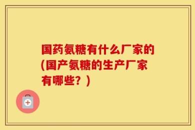 国药氨糖有什么厂家的(国产氨糖的生产厂家有哪些？)
