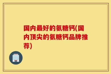 国内最好的氨糖钙(国内顶尖的氨糖钙品牌推荐)