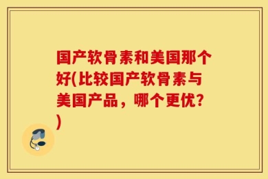 国产软骨素和美国那个好(比较国产软骨素与美国产品，哪个更优？)