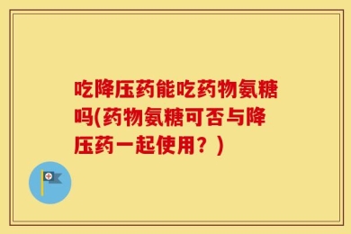 吃降压药能吃药物氨糖吗(药物氨糖可否与降压药一起使用？)