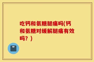 吃钙和氨糖腿痛吗(钙和氨糖对缓解腿痛有效吗？)