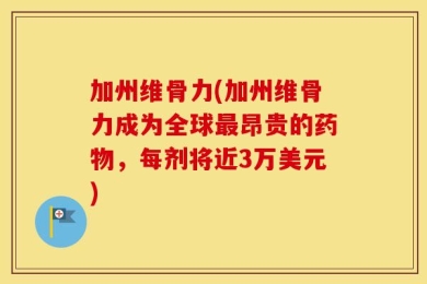 加州维骨力(加州维骨力成为全球最昂贵的药物，每剂将近3万美元)