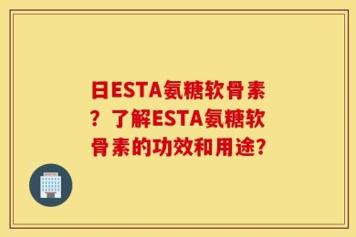 日ESTA氨糖软骨素？了解ESTA氨糖软骨素的功效和用途？