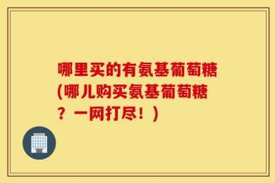 哪里买的有氨基葡萄糖(哪儿购买氨基葡萄糖？一网打尽！)
