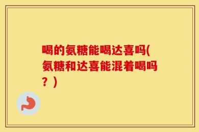 喝的氨糖能喝达喜吗(氨糖和达喜能混着喝吗？)