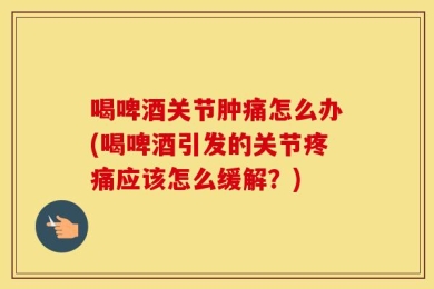 喝啤酒关节肿痛怎么办(喝啤酒引发的关节疼痛应该怎么缓解？)