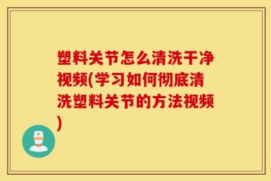 塑料关节怎么清洗干净视频(学习如何彻底清洗塑料关节的方法视频)