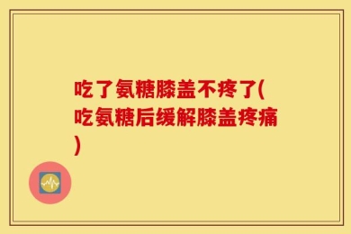 吃了氨糖膝盖不疼了(吃氨糖后缓解膝盖疼痛)