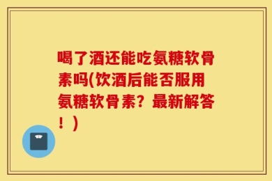 喝了酒还能吃氨糖软骨素吗(饮酒后能否服用氨糖软骨素？最新解答！)
