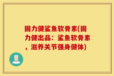 固力健鲨鱼软骨素(固力健出品：鲨鱼软骨素，滋养关节强身健体)