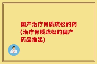 国产治疗骨质疏松的药(治疗骨质疏松的国产药品推出)