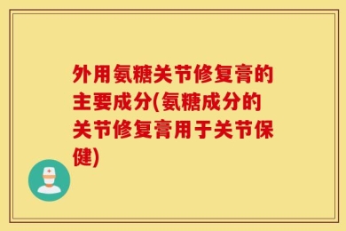 外用氨糖关节修复膏的主要成分(氨糖成分的关节修复膏用于关节保健)