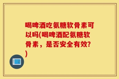 喝啤酒吃氨糖软骨素可以吗(喝啤酒配氨糖软骨素，是否安全有效？)