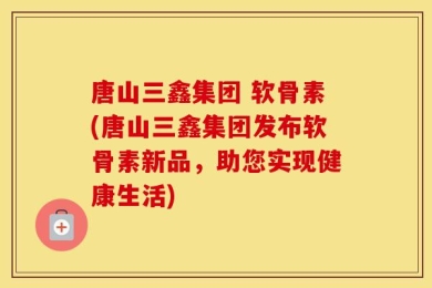唐山三鑫集团 软骨素(唐山三鑫集团发布软骨素新品，助您实现健康生活)