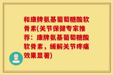 和康牌氨基葡萄糖酸软骨素(关节保健专家推荐：康牌氨基葡萄糖酸软骨素，缓解关节疼痛效果显著)