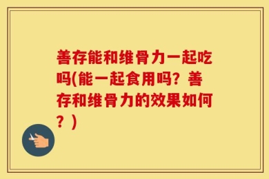善存能和维骨力一起吃吗(能一起食用吗？善存和维骨力的效果如何？)
