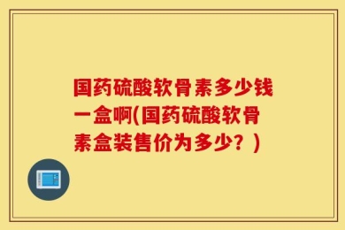 国药硫酸软骨素多少钱一盒啊(国药硫酸软骨素盒装售价为多少？)