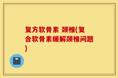 复方软骨素 颈椎(复合软骨素缓解颈椎问题)