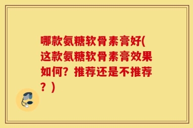 哪款氨糖软骨素膏好(这款氨糖软骨素膏效果如何？推荐还是不推荐？)