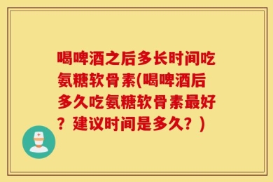 喝啤酒之后多长时间吃氨糖软骨素(喝啤酒后多久吃氨糖软骨素最好？建议时间是多久？)