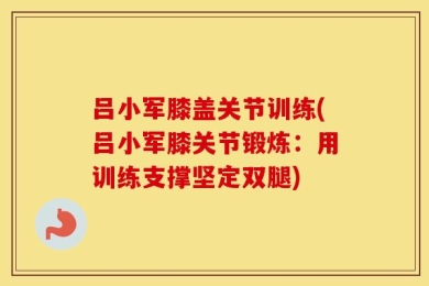 吕小军膝盖关节训练(吕小军膝关节锻炼：用训练支撑坚定双腿)