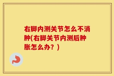 右脚内测关节怎么不消肿(右脚关节内测后肿胀怎么办？)