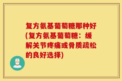 复方氨基葡萄糖那种好(复方氨基葡萄糖：缓解关节疼痛或骨质疏松的良好选择)