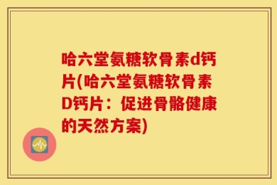 哈六堂氨糖软骨素d钙片(哈六堂氨糖软骨素D钙片：促进骨骼健康的天然方案)
